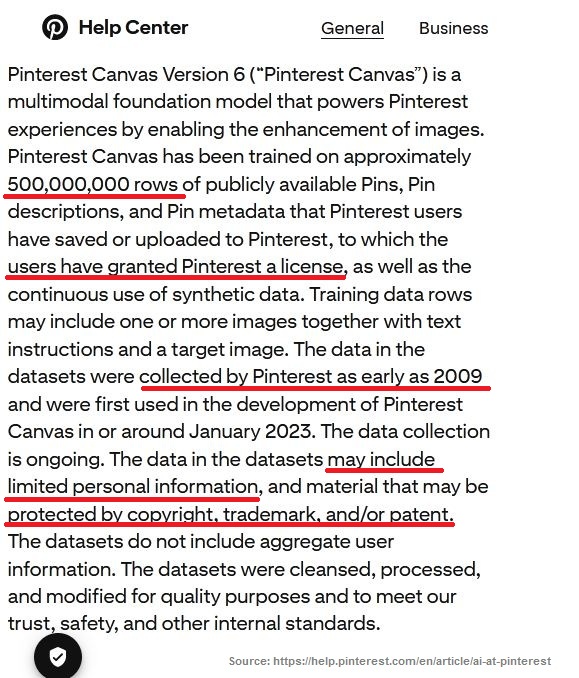 Screenshot of the "Generative AI and model transparency" section on this page: https://help.pinterest.com/en/article/ai-at-pinterest Some sentences are underlined in red. Pinterest Canvas Version 6 (“Pinterest Canvas”) is a multimodal foundation model that powers Pinterest experiences by enabling the enhancement of images. Pinterest Canvas has been trained on approximately 500,000,000 rows of publicly available Pins, Pin descriptions, and Pin metadata that Pinterest users have saved or uploaded to Pinterest, to which the users have granted Pinterest a license, as well as the continuous use of synthetic data. Training data rows may include one or more images together with text instructions and a target image. The data in the datasets were collected by Pinterest as early as 2009 and were first used in the development of Pinterest Canvas in or around January 2023. The data collection is ongoing. The data in the datasets may include limited personal information, and material that may be protected by copyright, trademark, and/or patent. The datasets do not include aggregate user information. The datasets were cleansed, processed, and modified for quality purposes and to meet our trust, safety, and other internal standards.