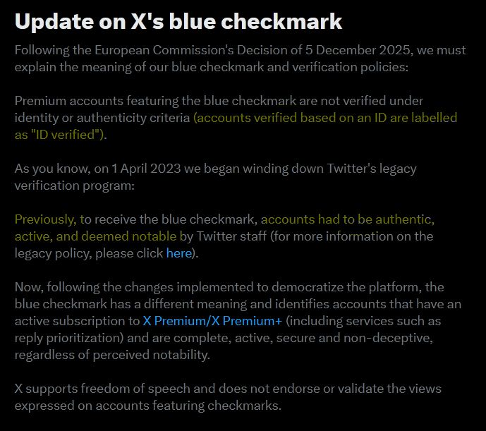 Screenshot of an X notification: Update on X's blue checkmark Following the European Commission's Decision of 5 December 2025, we must explain the meaning of our blue checkmark and verification policies: Premium accounts featuring the blue checkmark are not verified under identity or authenticity criteria [highlighted in yellow](accounts verified based on an ID are labelled as "ID verified"). [] As you know, on 1 April 2023 we began winding down Twitter's legacy verification program: Previously, to receive the blue checkmark, [highlighted in yellow] accounts had to be authentic, active, and deemed notable by Twitter staff [] (for more information on the legacy policy, please click here). Now, following the changes implemented to democratize the platform, the blue checkmark has a different meaning and identifies accounts that have an active subscription to X Premium/X Premium+ (including services such as reply prioritization) and are complete, active, secure and non-deceptive, regardless of perceived notability. X supports freedom of speech and does not endorse or validate the views expressed on accounts featuring checkmarks.