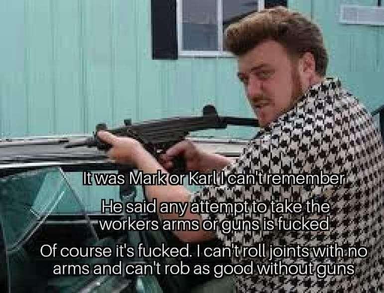 Ricky from "Trailer Park Boys" holding a firearm, quoted as saying "It was Mark or Karl, I can't remember.  He said any attempt to take the workers arms or guns is fucked.  Of course its fucked.  I can't roll joints with no arms, and can't rob as good without guns"