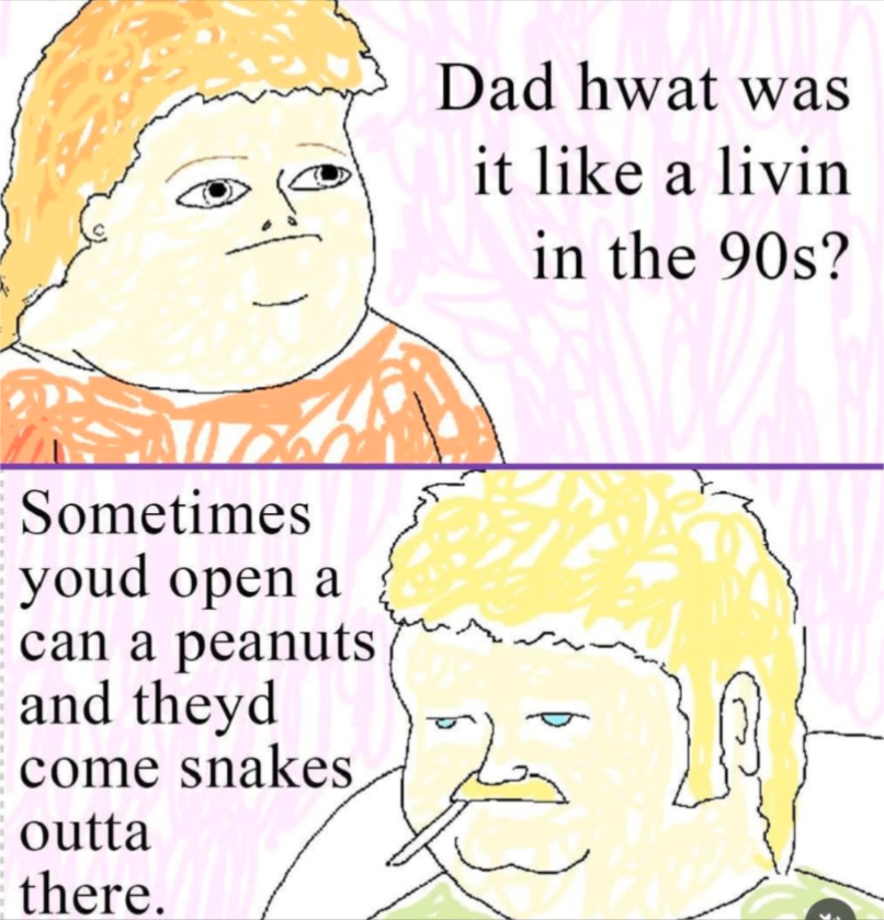 Two part hand drawn meme image. Top half is son asking his dad, "Dad hwat was it like a livin in the 90s?"" Below, the dad responds, "Sometimes youd open a can a peanuts and theyd come snakes outta there."