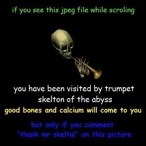 if you see this jpeg file while scroling
💀🎺
you have been visited by trumpet skelton of the abyss
good bones and calcium will come to you
but only if you comment 'thank mr skeltal' on this picture