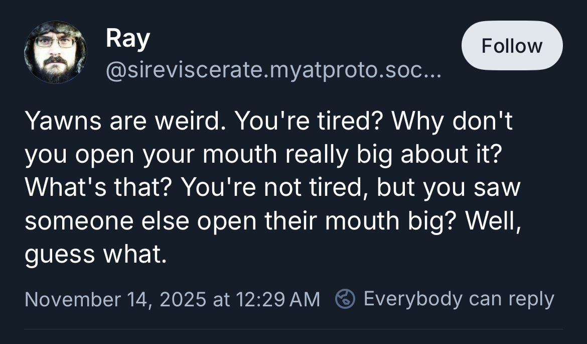 Yawns are weird. You’re tired? Why don’t you open your mouth really big about it? What’s that? You’re not tired, but you saw someone else open their mouth big? Well, guess what.